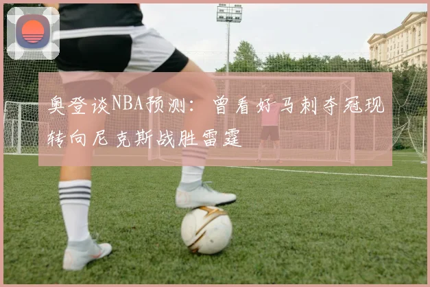 奥登谈NBA预测：曾看好马刺夺冠现转向尼克斯战胜雷霆