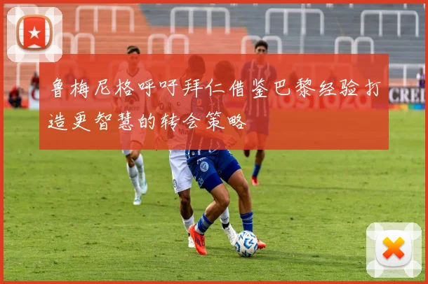鲁梅尼格呼吁拜仁借鉴巴黎经验打造更智慧的转会策略