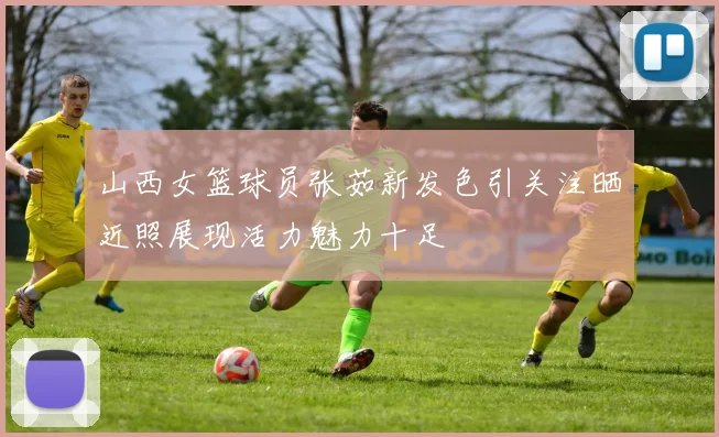 山西女篮球员张茹新发色引关注晒近照展现活力魅力十足