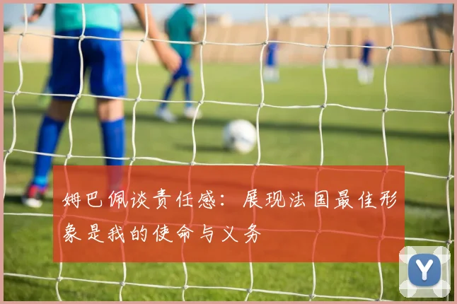 姆巴佩谈责任感：展现法国最佳形象是我的使命与义务