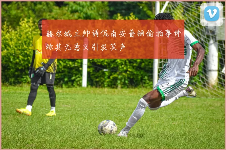 赫尔城主帅调侃南安普顿偷拍事件称其无意义引发笑声