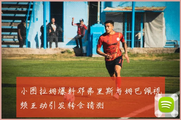 小图拉姆爆料邓弗里斯与姆巴佩视频互动引发转会猜测