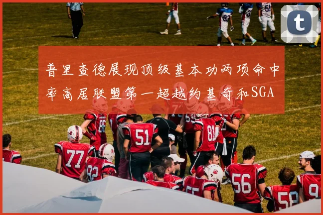 普里查德展现顶级基本功两项命中率高居联盟第一超越约基奇和SGA