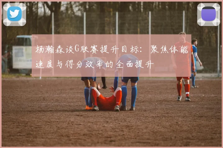 杨瀚森谈G联赛提升目标：聚焦体能速度与得分效率的全面提升