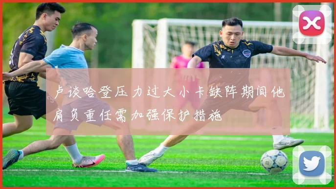 卢谈哈登压力过大小卡缺阵期间他肩负重任需加强保护措施