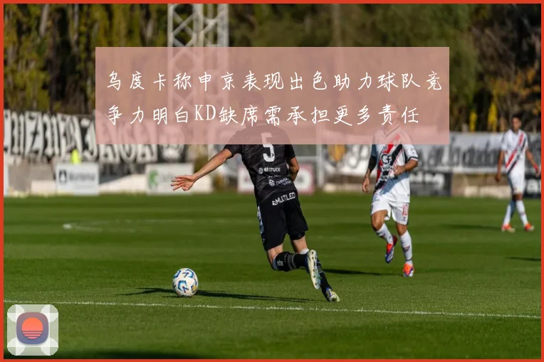 乌度卡称申京表现出色助力球队竞争力明白KD缺席需承担更多责任