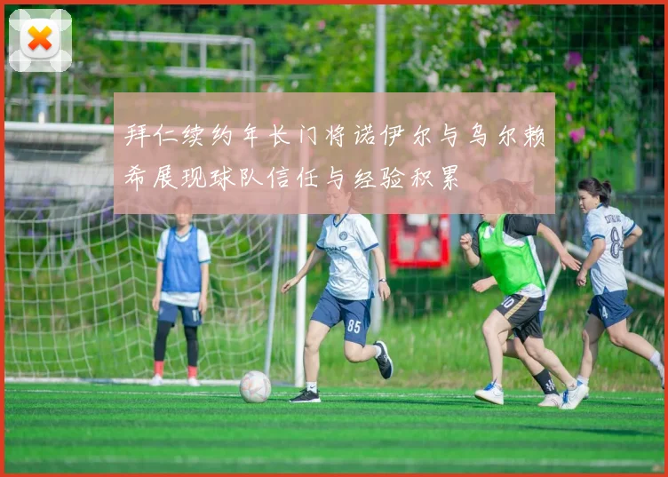 拜仁续约年长门将诺伊尔与乌尔赖希展现球队信任与经验积累