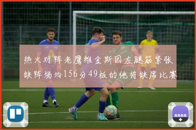 热火对阵老鹰维金斯因左腿筋紧张缺阵场均156分49板的他将缺席比赛