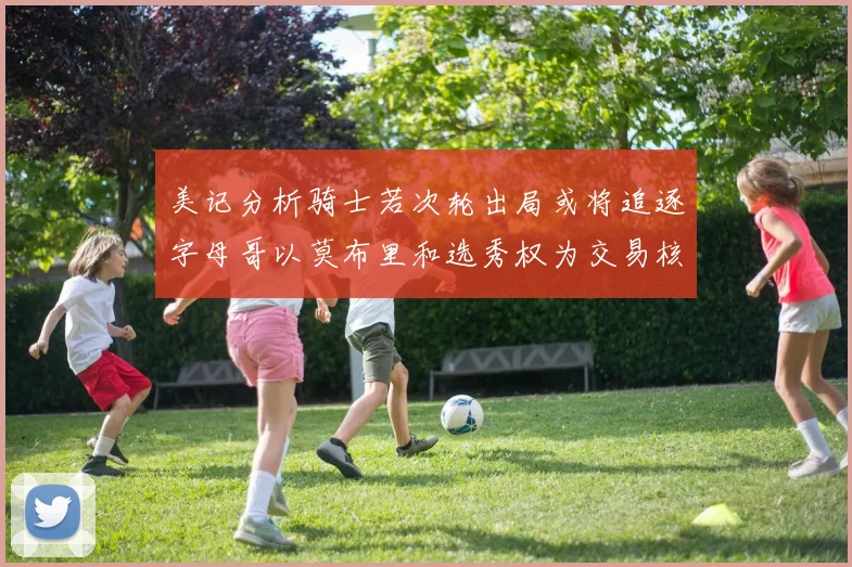 美记分析骑士若次轮出局或将追逐字母哥以莫布里和选秀权为交易核心