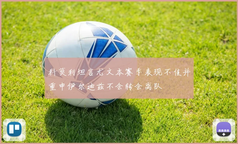 科莫利坦言尤文本赛季表现不佳并重申伊尔迪兹不会转会离队