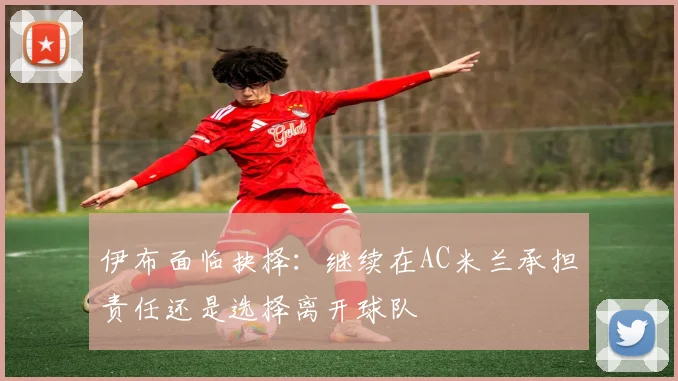 伊布面临抉择：继续在AC米兰承担责任还是选择离开球队