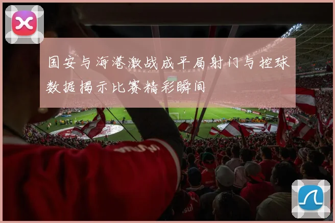 国安与海港激战成平局射门与控球数据揭示比赛精彩瞬间