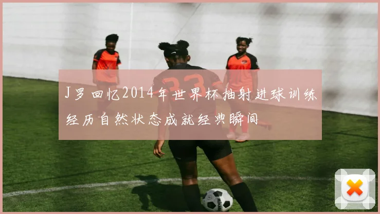 J罗回忆2014年世界杯抽射进球训练经历自然状态成就经典瞬间