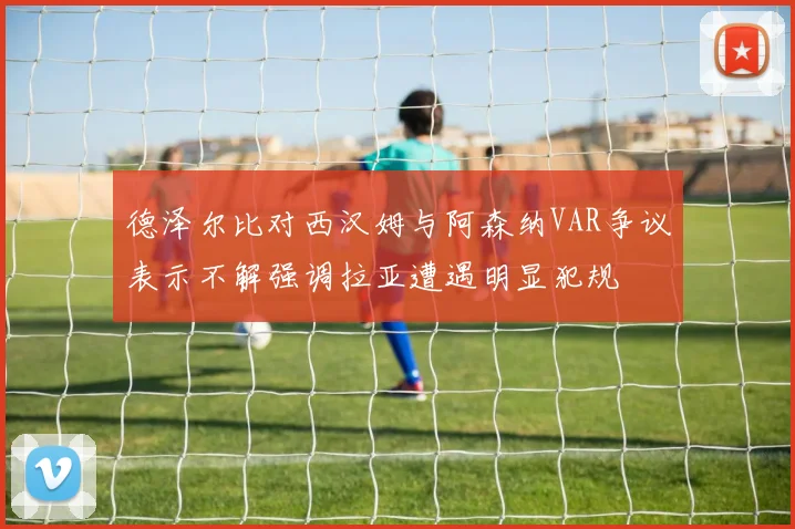 德泽尔比对西汉姆与阿森纳VAR争议表示不解强调拉亚遭遇明显犯规