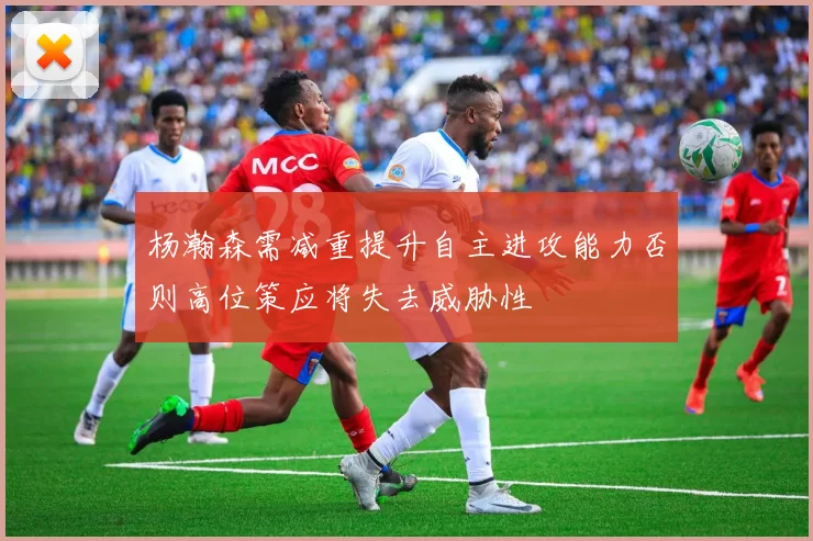 杨瀚森需减重提升自主进攻能力否则高位策应将失去威胁性