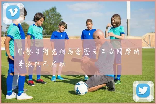 巴黎与阿克利乌舍签五年合同摩纳哥谈判已启动