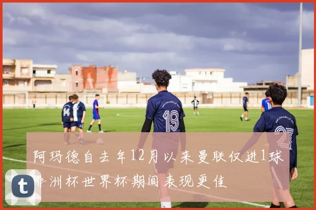 阿玛德自去年12月以来曼联仅进1球非洲杯世界杯期间表现更佳
