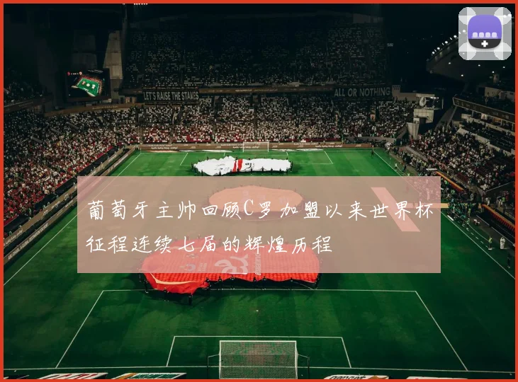 葡萄牙主帅回顾C罗加盟以来世界杯征程连续七届的辉煌历程