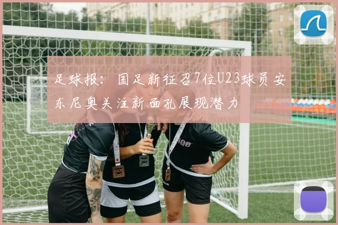 足球报：国足新征召7位U23球员安东尼奥关注新面孔展现潜力