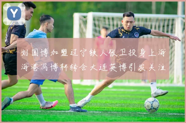 刘国博加盟辽宁铁人张卫投身上海海港冯博轩转会大连英博引发关注