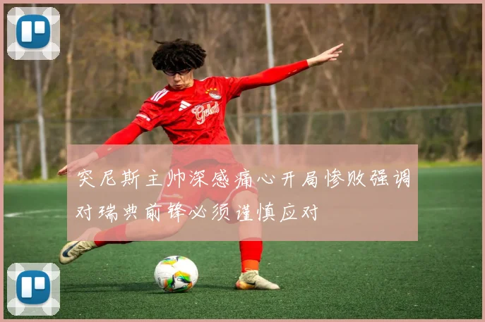 突尼斯主帅深感痛心开局惨败强调对瑞典前锋必须谨慎应对