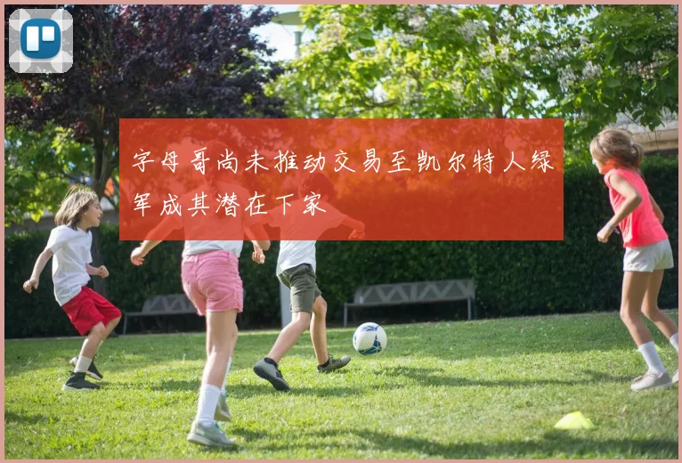 字母哥尚未推动交易至凯尔特人绿军成其潜在下家
