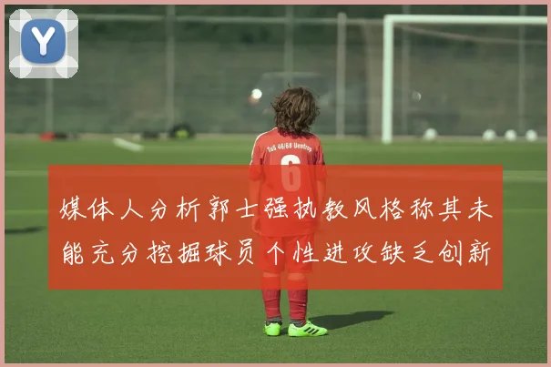 媒体人分析郭士强执教风格称其未能充分挖掘球员个性进攻缺乏创新性